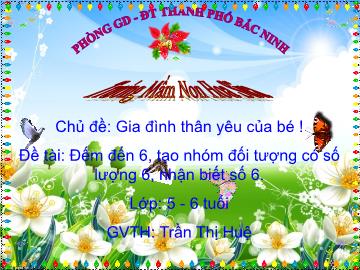 Bài giảng Mầm non Lớp Lá - Chủ đề: Gia đình thân yêu của bé! - Đề tài: Đếm đến 6, tạo nhóm đối tượng có số lượng 6, nhận biết số 6 - Trần Thị Huệ